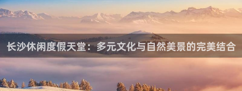 南宫NG.ccm官网版：长沙休闲度假天堂：多元文化与自然美景的完美结合